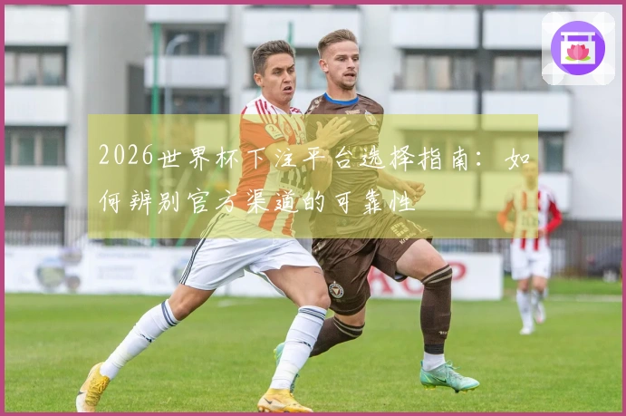 2026世界杯下注平台选择指南：如何辨别官方渠道的可靠性