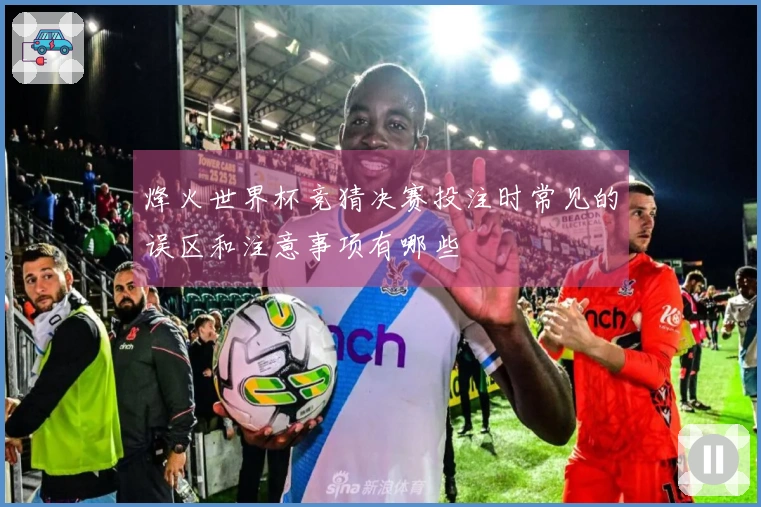 烽火世界杯竞猜决赛投注时常见的误区和注意事项有哪些