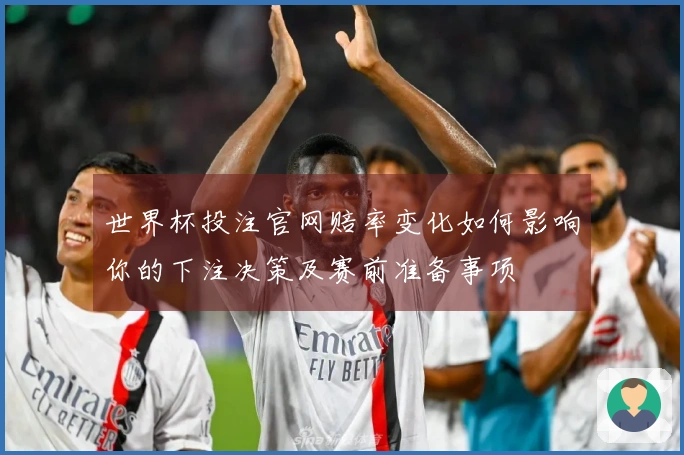 世界杯投注官网赔率变化如何影响你的下注决策及赛前准备事项