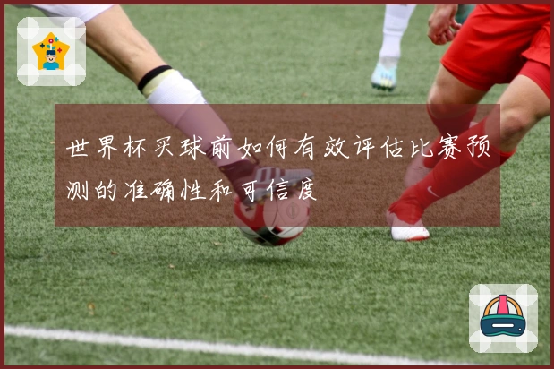 世界杯买球前如何有效评估比赛预测的准确性和可信度